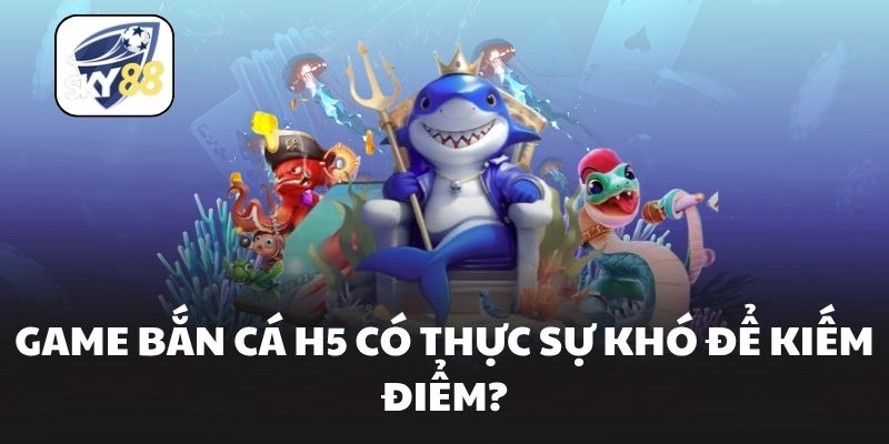 Game bắn cá H5 có thực sự khó để kiếm điểm?